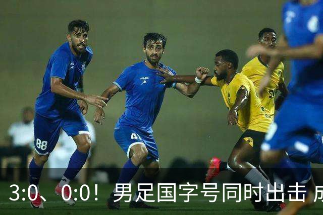 3:0、0:0！男足国字号同时出击 成年男足战平泰国 U23大胜塔吉克！
